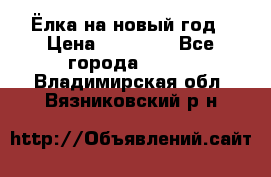 Ёлка на новый год › Цена ­ 30 000 - Все города  »    . Владимирская обл.,Вязниковский р-н